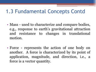 1.3 Fundamental Concepts Contd
• Mass - used to characterize and compare bodies,
e.g., response to earth’s gravitational attraction
and resistance to changes in translational
motion.
• Force - represents the action of one body on
another. A force is characterized by its point of
application, magnitude, and direction, i.e., a
force is a vector quantity.
 