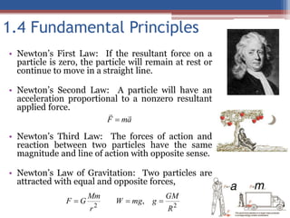 1.4 Fundamental Principles
• Newton’s First Law: If the resultant force on a
particle is zero, the particle will remain at rest or
continue to move in a straight line.
• Newton’s Second Law: A particle will have an
acceleration proportional to a nonzero resultant
applied force.
• Newton’s Third Law: The forces of action and
reaction between two particles have the same
magnitude and line of action with opposite sense.
• Newton’s Law of Gravitation: Two particles are
attracted with equal and opposite forces,
a
m
F



2
2
,
R
GM
g
mg
W
r
Mm
G
F 


 