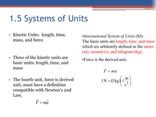 1.5 Systems of Units
• Kinetic Units: length, time,
mass, and force.
• Three of the kinetic units are
basic units: length, time, and
mass
• The fourth unit, force is derived
unit, must have a definition
compatible with Newton’s 2nd
Law,
a
m
F



•International System of Units (SI):
The basic units are length, time, and mass
which are arbitrarily defined as the meter
(m), second (s), and kilogram (kg).
•Force is the derived unit,
  







2
s
m
1
kg
1
N
1
ma
F
 