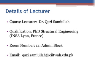 Details of Lecturer
• Course Lecturer: Dr. Qazi Samiullah
• Qualification: PhD Structural Engineering
(INSA Lyon, France)
• Room Number: 14, Admin Block
• Email: qazi.samiullah@ciitwah.edu.pk
 