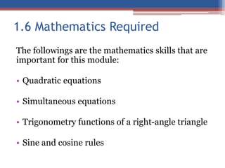 1.6 Mathematics Required
The followings are the mathematics skills that are
important for this module:
• Quadratic equations
• Simultaneous equations
• Trigonometry functions of a right-angle triangle
• Sine and cosine rules
 