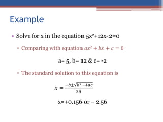 Example
• Solve for x in the equation 5x2+12x-2=0
▫ Comparing with equation 𝑎𝑥2 + 𝑏𝑥 + 𝑐 = 0
a= 5, b= 12 & c= -2
▫ The standard solution to this equation is
𝑥 =
−𝑏± 𝑏2−4𝑎𝑐
2𝑎
x=+0.156 or – 2.56
 