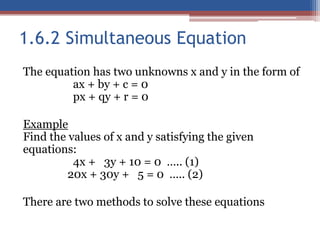 1.6.2 Simultaneous Equation
The equation has two unknowns x and y in the form of
ax + by + c = 0
px + qy + r = 0
Example
Find the values of x and y satisfying the given
equations:
4x + 3y + 10 = 0 ….. (1)
20x + 30y + 5 = 0 ….. (2)
There are two methods to solve these equations
 