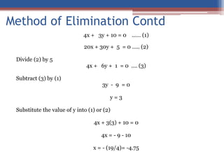 4x + 3y + 10 = 0 …… (1)
20x + 30y + 5 = 0 ….. (2)
Divide (2) by 5
4x + 6y + 1 = 0 …. (3)
Subtract (3) by (1)
3y - 9 = 0
y = 3
Substitute the value of y into (1) or (2)
4x + 3(3) + 10 = 0
4x = - 9 - 10
x = - (19/4)= -4.75
Method of Elimination Contd
 