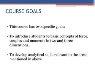COURSE GOALS
• This course has two specific goals:
• To introduce students to basic concepts of force,
couples and moments in two and three
dimensions.
• To develop analytical skills relevant to the areas
mentioned in above.
 