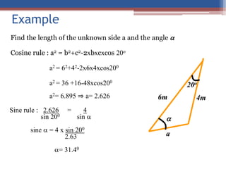 Example
Find the length of the unknown side a and the angle 
Cosine rule : a2 = b2+c2-2xbxcxcos 20o
a2 = 62+42-2x6x4xcos200
a2 = 36 +16-48xcos200
a2= 6.895 ⇒ a= 2.626
Sine rule : 2.626 = 4
sin 200 sin 
sine  = 4 x sin 200
2.63
= 31.40

20o
6m 4m
a
 