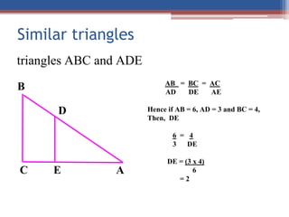 Similar triangles
AB = BC = AC
AD DE AE
Hence if AB = 6, AD = 3 and BC = 4,
Then, DE
6 = 4
3 DE
DE = (3 x 4)
6
= 2
B
C
D
A
E
triangles ABC and ADE
 