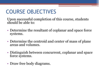 COURSE OBJECTIVES
Upon successful completion of this course, students
should be able to:
• Determine the resultant of coplanar and space force
systems.
• Determine the centroid and center of mass of plane
areas and volumes.
• Distinguish between concurrent, coplanar and space
force systems.
• Draw free body diagrams.
 
