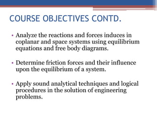 COURSE OBJECTIVES CONTD.
• Analyze the reactions and forces induces in
coplanar and space systems using equilibrium
equations and free body diagrams.
• Determine friction forces and their influence
upon the equilibrium of a system.
• Apply sound analytical techniques and logical
procedures in the solution of engineering
problems.
 