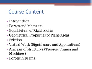 Course Content
• Introduction
• Forces and Moments
• Equilibrium of Rigid bodies
• Geometrical Properties of Plane Areas
• Friction
• Virtual Work (Significance and Applications)
• Analysis of structures (Trusses, Frames and
Machines)
• Forces in Beams
 