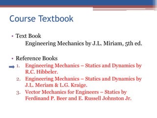 Course Textbook
• Text Book
Engineering Mechanics by J.L. Miriam, 5th ed.
• Reference Books
1. Engineering Mechanics – Statics and Dynamics by
R.C. Hibbeler.
2. Engineering Mechanics – Statics and Dynamics by
J.L. Meriam & L.G. Kraige.
3. Vector Mechanics for Engineers – Statics by
Ferdinand P. Beer and E. Russell Johnston Jr.
 