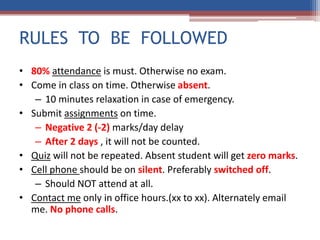 RULES TO BE FOLLOWED
• 80% attendance is must. Otherwise no exam.
• Come in class on time. Otherwise absent.
– 10 minutes relaxation in case of emergency.
• Submit assignments on time.
– Negative 2 (-2) marks/day delay
– After 2 days , it will not be counted.
• Quiz will not be repeated. Absent student will get zero marks.
• Cell phone should be on silent. Preferably switched off.
– Should NOT attend at all.
• Contact me only in office hours.(xx to xx). Alternately email
me. No phone calls.
 