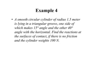 Example 4
• A smooth circular cylinder of radius 1.5 meter
is lying in a triangular groove, one side of
which makes 15° angle and the other 40°
angle with the horizontal. Find the reactions at
the surfaces of contact, if there is no friction
and the cylinder weights 100 N.
 