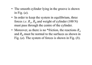 • The smooth cylinder lying in the groove is shown
in Fig. (a).
• In order to keep the system in equilibrium, three
forces i.e. RA, RB and weight of cylinder (100 N)
must pass through the centre of the cylinder.
• Moreover, as there is no *friction, the reactions RA
and RB must be normal to the surfaces as shown in
Fig. (a). The system of forces is shown in Fig. (b).
 