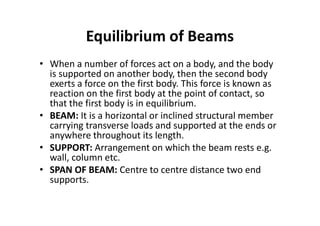 Equilibrium of Beams
• When a number of forces act on a body, and the body
is supported on another body, then the second body
exerts a force on the first body. This force is known as
reaction on the first body at the point of contact, so
that the first body is in equilibrium.
• BEAM: It is a horizontal or inclined structural member
carrying transverse loads and supported at the ends or
anywhere throughout its length.
• SUPPORT: Arrangement on which the beam rests e.g.
wall, column etc.
• SPAN OF BEAM: Centre to centre distance two end
supports.
 