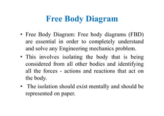 Free Body Diagram
• Free Body Diagram: Free body diagrams (FBD)
are essential in order to completely understand
and solve any Engineering mechanics problem.
• This involves isolating the body that is being
considered from all other bodies and identifying
all the forces - actions and reactions that act on
the body.
• The isolation should exist mentally and should be
represented on paper.
 