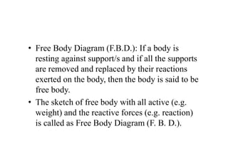 • Free Body Diagram (F.B.D.): If a body is
resting against support/s and if all the supports
are removed and replaced by their reactions
exerted on the body, then the body is said to be
free body.
• The sketch of free body with all active (e.g.
weight) and the reactive forces (e.g. reaction)
is called as Free Body Diagram (F. B. D.).
 