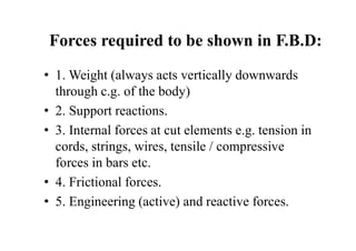 Forces required to be shown in F.B.D:
• 1. Weight (always acts vertically downwards
through c.g. of the body)
• 2. Support reactions.
• 3. Internal forces at cut elements e.g. tension in
cords, strings, wires, tensile / compressive
forces in bars etc.
• 4. Frictional forces.
• 5. Engineering (active) and reactive forces.
 