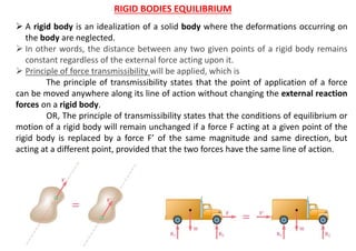 RIGID BODIES EQUILIBRIUM
 A rigid body is an idealization of a solid body where the deformations occurring on
the body are neglected.
 In other words, the distance between any two given points of a rigid body remains
constant regardless of the external force acting upon it.
 Principle of force transmissibility will be applied, which is
The principle of transmissibility states that the point of application of a force
can be moved anywhere along its line of action without changing the external reaction
forces on a rigid body.
OR, The principle of transmissibility states that the conditions of equilibrium or
motion of a rigid body will remain unchanged if a force F acting at a given point of the
rigid body is replaced by a force F’ of the same magnitude and same direction, but
acting at a different point, provided that the two forces have the same line of action.
 