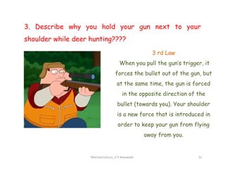 3. Describe why you hold your gun next to your
shoulder while deer hunting????
3 rd Law
When you pull the gun’s trigger, it
forces the bullet out of the gun, but
at the same time, the gun is forced
MechanicsGuru_V V Nalawade 31
at the same time, the gun is forced
in the opposite direction of the
bullet (towards you). Your shoulder
is a new force that is introduced in
order to keep your gun from flying
away from you.
 