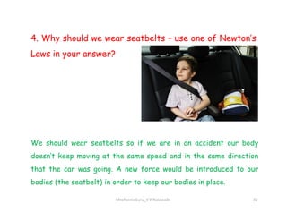 4. Why should we wear seatbelts – use one of Newton’s
Laws in your answer?
MechanicsGuru_V V Nalawade 32
We should wear seatbelts so if we are in an accident our body
doesn’t keep moving at the same speed and in the same direction
that the car was going. A new force would be introduced to our
bodies (the seatbelt) in order to keep our bodies in place.
 