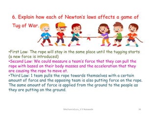 6. Explain how each of Newton’s laws affects a game of
Tug of War.
•First Law: The rope will stay in the same place until the tugging starts
(a new force is introduced)
•Second Law: We could measure a team’s force that they can pull the
MechanicsGuru_V V Nalawade 34
•Second Law: We could measure a team’s force that they can pull the
rope with based on their body masses and the acceleration that they
are causing the rope to move at.
•Third Law: 1 team pulls the rope towards themselves with a certain
amount of force and the opposing team is also putting force on the rope.
The same amount of force is applied from the ground to the people as
they are putting on the ground.
 