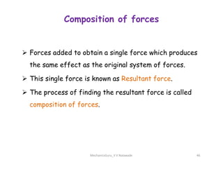 Composition of forces
 Forces added to obtain a single force which produces
the same effect as the original system of forces.
 This single force is known as Resultant force.
 The process of finding the resultant force is called
composition of forces.
MechanicsGuru_V V Nalawade 46
 