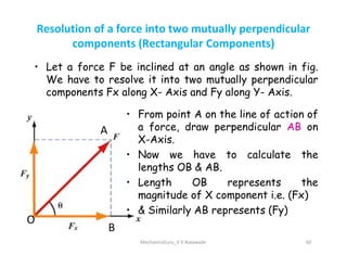 Resolution of a force into two mutually perpendicular
components (Rectangular Components)
• Let a force F be inclined at an angle as shown in fig.
We have to resolve it into two mutually perpendicular
components Fx along X- Axis and Fy along Y- Axis.
A
• From point A on the line of action of
a force, draw perpendicular AB on
X-Axis.
MechanicsGuru_V V Nalawade 60
A
B
O
X-Axis.
• Now we have to calculate the
lengths OB & AB.
• Length OB represents the
magnitude of X component i.e. (Fx)
• & Similarly AB represents (Fy)
 