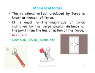 Moment of forces
• The rotational effect produced by force is
known as moment of force.
• It is equal to the magnitude of force
multiplied by the perpendicular distance of
the point from the line of action of the force.
• M = F x d
• M = F x d
• Unit N.m , KN.m , N.mm etc.,
MechanicsGuru_V V Nalawade 78
 