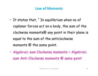 Law of Moments
• It states that, “ In equilibrium when no of
coplanar forces act on a body, the sum of the
clockwise moments@ any point in their plane is
equal to the sum of the anticlockwise
equal to the sum of the anticlockwise
moments @ the same point.
• Algebraic sum Clockwise moments = Algebraic
sum Anti-Clockwise moments @ same point
MechanicsGuru_V V Nalawade 80
 