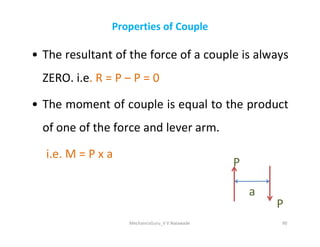 Properties of Couple
• The resultant of the force of a couple is always
ZERO. i.e. R = P – P = 0
• The moment of couple is equal to the product
of one of the force and lever arm.
of one of the force and lever arm.
i.e. M = P x a
MechanicsGuru_V V Nalawade 90
a
P
P
 