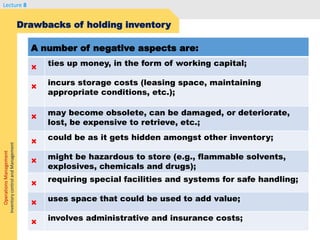 OperationsManagement
InventorycontrolandManagement
Lecture 8
Drawbacks of holding inventory
A number of negative aspects are:
×
ties up money, in the form of working capital;
×
incurs storage costs (leasing space, maintaining
appropriate conditions, etc.);
×
may become obsolete, can be damaged, or deteriorate,
lost, be expensive to retrieve, etc.;
×
could be as it gets hidden amongst other inventory;
×
might be hazardous to store (e.g., flammable solvents,
explosives, chemicals and drugs);
×
requiring special facilities and systems for safe handling;
×
uses space that could be used to add value;
×
involves administrative and insurance costs;
 
