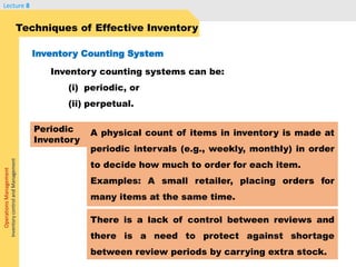 OperationsManagement
InventorycontrolandManagement
Lecture 8
Inventory counting systems can be:
(i) periodic, or
(ii) perpetual.
Techniques of Effective Inventory
Inventory Counting System
A physical count of items in inventory is made at
periodic intervals (e.g., weekly, monthly) in order
to decide how much to order for each item.
Examples: A small retailer, placing orders for
many items at the same time.
Periodic
Inventory
There is a lack of control between reviews and
there is a need to protect against shortage
between review periods by carrying extra stock.
 