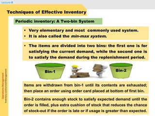 OperationsManagement
InventorycontrolandManagement
Lecture 8
 The items are divided into two bins: the first one is for
satisfying the current demand, while the second one is
to satisfy the demand during the replenishment period.
Techniques of Effective Inventory
Periodic inventory: A Two-bin System
 Very elementary and most commonly used system.
 It is also called the min-max system.
Items are withdrawn from bin-1 until its contents are exhausted;
then place an order using order card placed at bottom of first bin.
Bin-2Bin-1
Bin-2 contains enough stock to satisfy expected demand until the
order is filled, plus extra cushion of stock that reduces the chance
of stock-out if the order is late or if usage is greater than expected.
 