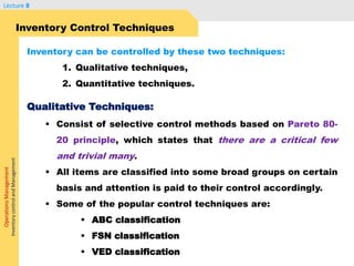 OperationsManagement
InventorycontrolandManagement
Lecture 8
 Consist of selective control methods based on Pareto 80-
20 principle, which states that there are a critical few
and trivial many.
 All items are classified into some broad groups on certain
basis and attention is paid to their control accordingly.
 Some of the popular control techniques are:
 ABC classification
 FSN classification
 VED classification
Inventory Control Techniques
Inventory can be controlled by these two techniques:
1. Qualitative techniques,
2. Quantitative techniques.
Qualitative Techniques:
 