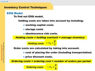 OperationsManagement
InventorycontrolandManagement
Lecture 8
Inventory Control Techniques
To find out EOQ model,
holding costs are taken into account by including:
● working capital costs
● storage costs
● obsolescence risk costs.
Order costs are calculated by taking into account:
● cost of placing the order (including transportation)
● price discount costs.
EOQ Model
Holding costs = holding cost/unit × average inventory
= 𝑪 𝒉 ×
𝑸
𝟐Holding costs
Ordering costs = ordering cost × number of orders per period
= 𝑪 𝒐 ×
𝑫
𝑸
Ordering costs
 