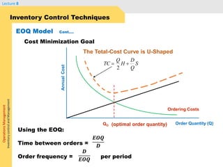 OperationsManagement
InventorycontrolandManagement
Lecture 8
Inventory Control Techniques
EOQ Model Cont….
Cost Minimization Goal
The Total-Cost Curve is U-Shaped
Ordering Costs
QO
AnnualCost
(optimal order quantity)
TC
Q
H
D
Q
S 
2
Order Quantity (Q)
Using the EOQ:
Time between orders =
Order frequency = per period
𝑬𝑶𝑸
𝑫
𝑫
𝑬𝑶𝑸
 