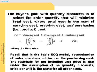 OperationsManagement
InventorycontrolandManagement
Lecture 8
The buyer's goal with quantity discounts is to
select the order quantity that will minimize
total cost, where total cost is the sum of
carrying cost, ordering cost, and purchasing
(i.e., product) cost:
where, P = Unit price
Recall that in the basic EOQ model, determination
of order size does not involve the purchasing cost.
The rationale for not including unit price is that
under the assumption of no quantity discounts,
price per unit is the same for all order sizes.
 