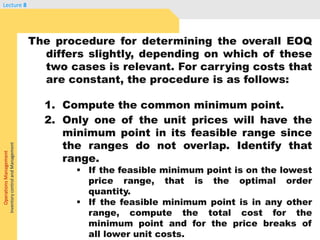 OperationsManagement
InventorycontrolandManagement
Lecture 8
The procedure for determining the overall EOQ
differs slightly, depending on which of these
two cases is relevant. For carrying costs that
are constant, the procedure is as follows:
1. Compute the common minimum point.
2. Only one of the unit prices will have the
minimum point in its feasible range since
the ranges do not overlap. Identify that
range.
 If the feasible minimum point is on the lowest
price range, that is the optimal order
quantity.
 If the feasible minimum point is in any other
range, compute the total cost for the
minimum point and for the price breaks of
all lower unit costs.
 