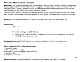 Metric: Cost of Managing Process Waste (CW) Description:  This measures tracks the cost of handling waste. The choice of this measure is based on the assumption that lowering these costs will result in the reduction in usage of the materials disposed or more effective use of them in internal processes. “Handling” is meant to include on-site waste treatment and material transfer costs, including the associated labor, as well as payment for off-site disposal or treatment. “ Process waste” is meant to include all waste, hazardous waste, ordinary solid waste, or a combination of the last two. Each company must define the specific components of its metric, subject to Starwood Hotels & Resorts HQ approval.  Application:  This measure is required for all operating companies and should be recorded at each site. Computation:  CW =  W   P W = cost of handling waste (U.S> Dollars) P = number of units produced or sales (U.S. Dollars) in reporting period, chosen so that the computed    value of CW will be greater than unity Computation frequency:  Monthly, calculate new values and update the three-month running average. Construct a graph with the following information: The monthly values A three-month running average The three-month running average for December 1993 The goal for 1994 A sample chart is included Reporting frequency:  Provide in a separate monthly report and include in every Operations Review. 
