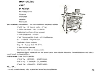 MAINTENANCE  CART IN ACTION Mounted Equipment Showing is CUSTOMER Applied to Middi Model SPECIFICATION  – MIDDI MODEL – Std. color, maintenance orange black drawers. 18” x 36” Top – 1/ 8” Masonite overlay – 37” high. 11 various size drawers – 1 1/2” x 7” modular. Total Locking Front Cover – Shown recessed. 12 Small Parts Pockets – each end. 12” x 2” Polyurethane Main Wheels – ND / H Ball Bearings. 5” x 1-5 / 8” POLY – on Nylon Casters. Floor Brake – Chrome hardware. Body – 16 – 18 gauge Steel – Wt. 234 lbs. 10 years structural guarantee. Optional colors and Drawer choice available. Baby buggy balance to walk over door sills, elevator cracks, steps and other obstructions. Designed for smooth, easy rolling – heavily loaded – over carpeted floors. OTHERS SIZES  – SAME SPECIFICATIONS 18” X 28” Top – 8 DRAWER - JUNIOR MODEL 18” X 44” Top - 14 DRAWER -  UTILITY MODEL 24” x 44” Top – 14 DRAWER -  SENIOR MODEL ROLL – ON…. … .the only carts with the easy rolling big wheel and famous baby-buggy balances. 