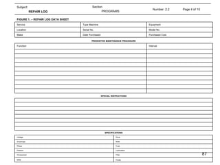 Page 4 of 10 Number: 2.2 Section PROGRAMS Subject: REPAIR LOG  Purchased Cost Date Purchased  Make Model No. Serial No. Location Equipment Type Machine Service FIGURE 1. – REPAIR LOG DATA SHEET Interval Function PREVENTIVE MAINTENANCE PROCEDURE SPECIAL INSTRUCTIONS Fluids RPM Filter Horsepower Lubrication Presure Fuse Phase Belts Amperage Drive Voltage SPECIFICATIONS 