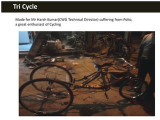 Tri Cycle
Made for Mr Harsh Kumar(CWG Technical Director) suffering from Polio,
a great enthusiast of Cycling
 