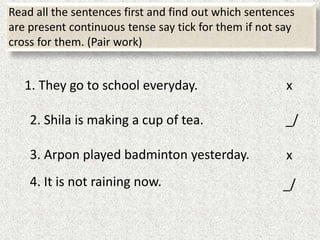 Read all the sentences first and find out which sentences
are present continuous tense say tick for them if not say
cross for them. (Pair work)
1. They go to school everyday.
2. Shila is making a cup of tea.
3. Arpon played badminton yesterday.
4. It is not raining now.
x
_/
x
_/
 