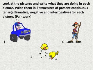 Look at the pictures and write what they are doing in each
picture. Write them in 3 structures of present continuous
tense(affirmative, negative and interrogative) for each
picture. (Pair work)
1 2
3
 