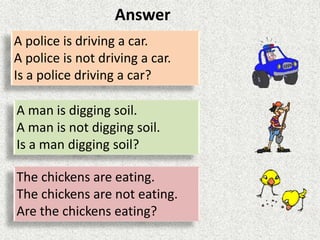 A police is driving a car.
A police is not driving a car.
Is a police driving a car?
A man is digging soil.
A man is not digging soil.
Is a man digging soil?
The chickens are eating.
The chickens are not eating.
Are the chickens eating?
Answer
 