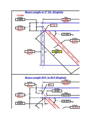 Brace Length w/ 2" Clr. (English)
7/1/2009
 Inches                                          Feet
8.8980                                          9.0000
                                                Key In

 Inches                          2" clr.
12 1/ 4
Key In

                                                31.006 Deg.

                                                          Inches
                                                          6 5/ 8
                                                          Key In


             Inches                    Feet
            12 3/ 4                   8.64331
            Key In




           Brace Length W.P. to W.P (English)
                                                 Feet
             Inches                             25.0000
             5                 W.P.              Key In
            Key In
                                      Inches
                                      18.567
 Inches                                          Feet
24                                              22.4756
Key In

 Inches                                         44.339 Deg.
9.6534
                                                          Inches
                                                          12 3/ 4
 