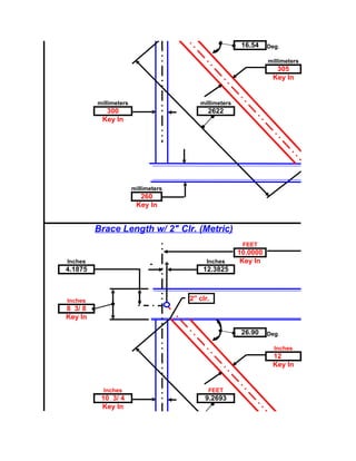 16.54    Deg.

                                                                    millimeters
                                                                      305
                                                                     Key In


         millimeters                        millimeters
           300                                 2622
          Key In




                       millimeters
                         260
                        Key In


         Brace Length w/ 2" Clr. (Metric)
                                                           FEET
                                                          10.0000
Inches
                             -                 Inches      Key In
                                     +
4.1875                                       12.3825



Inches                                   2" clr.
8 3/ 8
Key In

                                                           26.90    Deg.

                                                                      Inches
                                                                     12
                                                                     Key In


           Inches                              FEET
          10 3/ 4                             9.2693
          Key In
 
