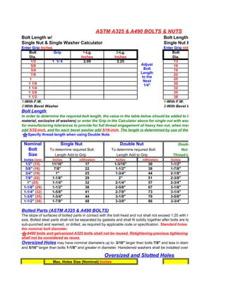 ASTM A325 & A490 BOLTS & NUTS
Bolt Length w/                                                                           Bolt Length w/
Single Nut & Single Washer Calculator                                                    Single Nut & Single Washer C
Enter Grip Inches                                                                        Enter Grip millimeters
    Bolt          Grip                1-Lg.                2-Lg.                              Bolt
    Dia.                             Inches               Inches                              Dia.
      1/2        1 1/ 4                2.09                 2.25                               13
      5/8                                                                 Adjust               16
      3/4                                                                  Bolt                19
                                                                          Length
      7/8                                                                                      22
                                                                          to the
     1                                                                                         25
                                                                           Next
    1 1/8                                                                  1/4"                30
    1 1/4                                                                                      32
    1 3/8                                                                                      35
    1 1/2                                                                                      38
1-With F.W.                                                                              1-With F.W.
2-With Bevel Washer                                                                      2-With Bevel Washer
Bolt Length
In order to determine the required bolt length, the value in the table below should be added to the
material, exclusive of washers) or enter the Grip in the Calculator above for single nut with washer. The values are ge
for manufacturing tolerances to provide for full thread engagement of heavy hex nut, when installed.
add 5/32-inch, and for each bevel washer add 5/16-inch. The length is determined by use of the table/calculator shou
    Specify thread length when using Double Nuts

 Nominal                Single Nut                           Double Nut                          Double
  Bolt           To determine required Bolt             To determine required Bolt                 Nut
  Size              Length Add to Grip                     Length Add to Grip                  Thread Length
 Inches (mm)       Inches           millimeters            Inches          millimeters       Inches
  1/2" (13)        11/16"               17                1-3/16"              30            1-1/2"
  5/8" (16)         7/8"                22                 1-1/2"              38            1-7/8"
  3/4" (19)          1"                 25                 1-3/4"              44            2-1/8"
  7/8" (22)        1-1/8"               29                   2"                51            2-3/8"
   1" (25)         1-1/4"               32                 2-1/4"              57            2-3/4"
 1-1/8" (29)       1-1/2"               38                 2-5/8"              67            3-1/8"
 1-1/4" (32)       1-5/8"               41                 2-7/8"              73            3-1/4"
 1-3/8" (35)       1-3/4"               44                 3-1/8"              79            3-5/8"
 1-1/2" (38)       1-7/8"               48                 3-3/8"              86            3-3/4"

Bolted Parts (ASTM A325 & A490 BOLTS)
The slope of surfaces of bolted parts in contact with the bolt head and nut shall not exceed 1:20 with respect to plane normal
axis. Bolted steel parts shall not be separated by gaskets and shall fit solidly together after bolts are tightened. Holes may be
sub-punched and reamed, or drilled, as required by applicable code or specification. Standard holes shall have a diameter
the nominal bolt diameter.
   A490 bolts and galvanized A325 bolts shall not be reused. Retightening previous tightening of adjacent bolts
shall not be considered as reuse.
Oversized Holes may have nominal diameters up to: 3/16" larger than bolts 7/8" and less in diameter,
and 5/16" larger than bolts 1-1/8" and greater in diameter. Haredened washers shall be installed over oversized holes in an o

                                                    Oversized and Slotted Holes
                   Max. Holes Size (Nominal) Inches
 