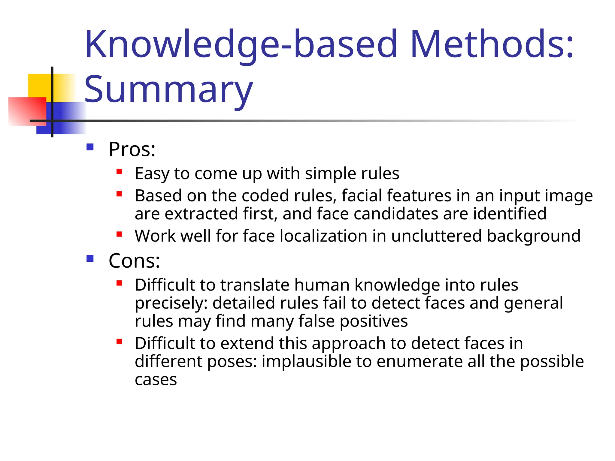 Knowledge-based Methods: Summary  Pros:  Easy to come up with simple rules  Based on the coded rules, facial features in an input image are extracted first, and face candidates are identified  Work well for face localization in uncluttered background  Cons:  Difficult to translate human knowledge into rules precisely: detailed rules fail to detect faces and general rules may find many false positives  Difficult to extend this approach to detect faces in different poses: implausible to enumerate all the possible cases 